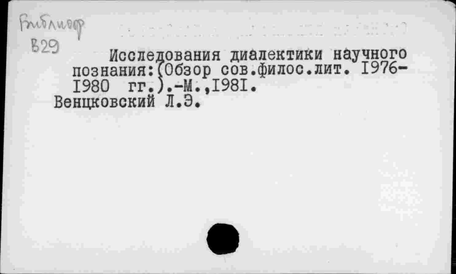 ﻿та '
Исследования диалектики научного познания:[Обзор сов.филос.лит. 1976-1980 гг.).-М.,1981.
Венцковский Л.Э.